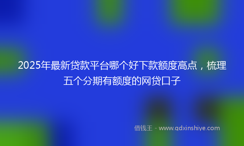2025年最新贷款平台哪个好下款额度高点，梳理五个分期有额度的网贷口子