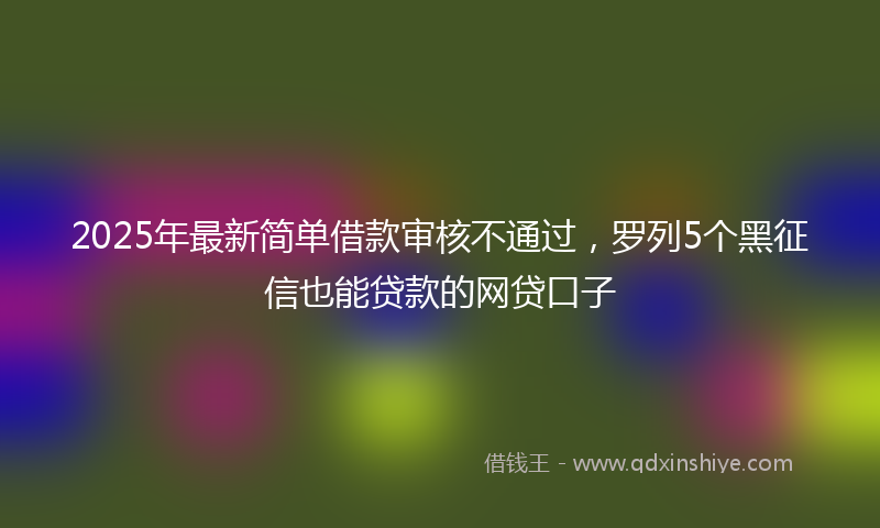 2025年最新简单借款审核不通过，罗列5个黑征信也能贷款的网贷口子