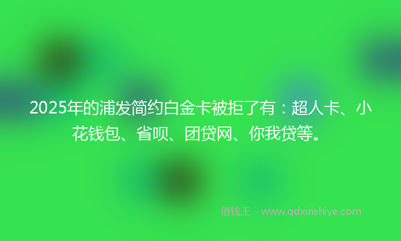 2025年的浦发简约白金卡被拒了有：超人卡、小花钱包、省呗、团贷网、你我贷等。