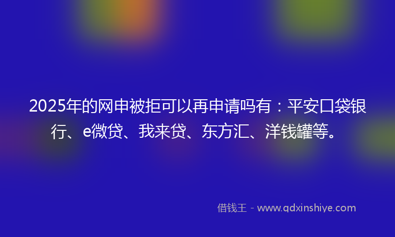 2025年的网申被拒可以再申请吗有：平安口袋银行、e微贷、我来贷、东方汇、洋钱罐等。