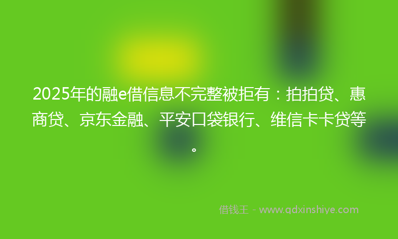 2025年的融e借信息不完整被拒有：拍拍贷、惠商贷、京东金融、平安口袋银行、维信卡卡贷等。