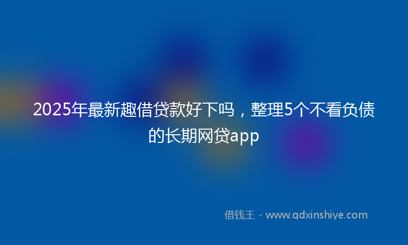2025年最新趣借贷款好下吗，整理5个不看负债的长期网贷app