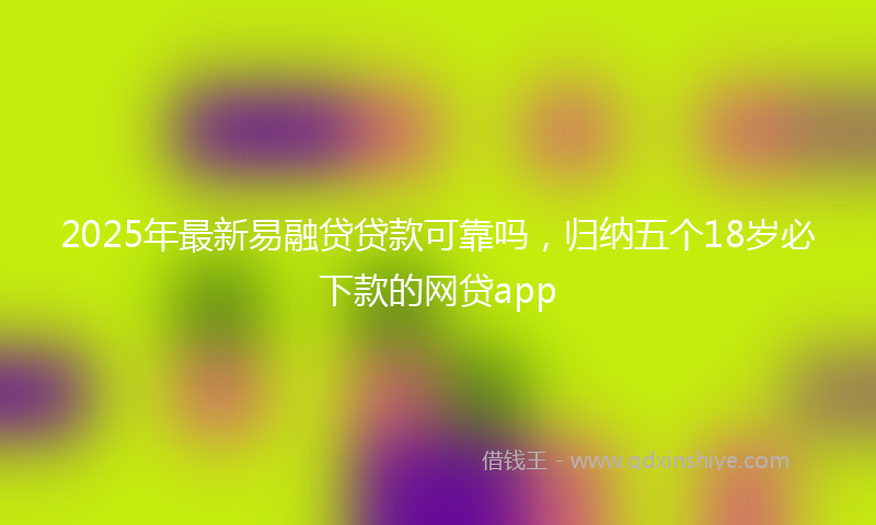 2025年最新易融贷贷款可靠吗，归纳五个18岁必下款的网贷app