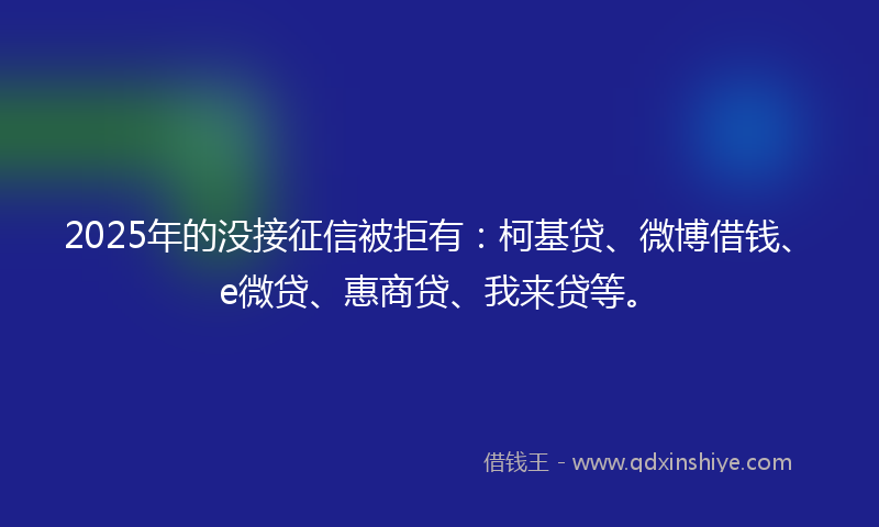 2025年的没接征信被拒有：柯基贷、微博借钱、e微贷、惠商贷、我来贷等。