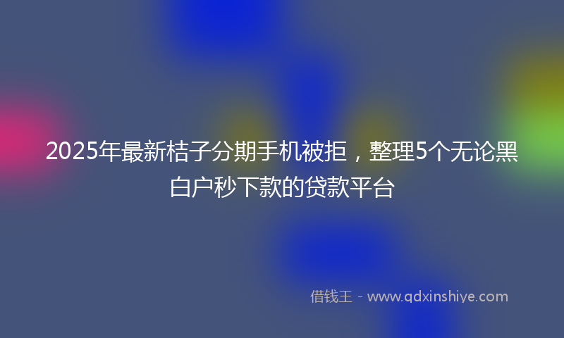 2025年最新桔子分期手机被拒，整理5个无论黑白户秒下款的贷款平台