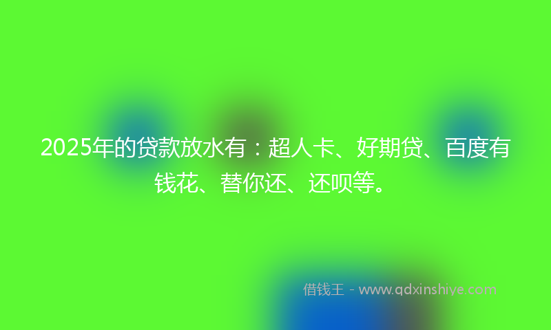 2025年的贷款放水有：超人卡、好期贷、百度有钱花、替你还、还呗等。