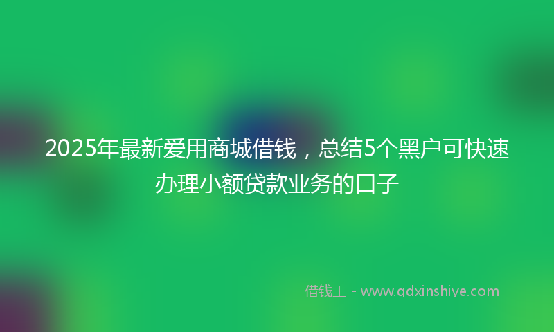 2025年最新爱用商城借钱，总结5个黑户可快速办理小额贷款业务的口子