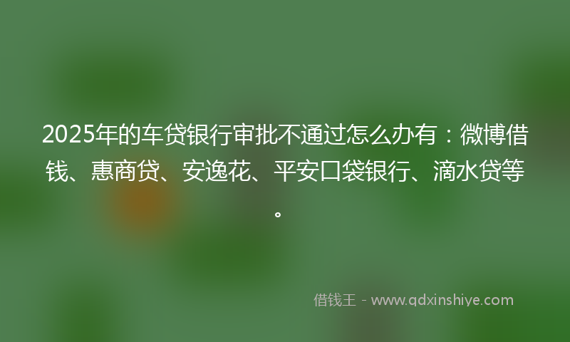 2025年的车贷银行审批不通过怎么办有：微博借钱、惠商贷、安逸花、平安口袋银行、滴水贷等。