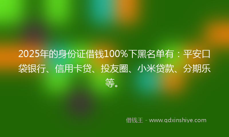 2025年的身份证借钱100%下黑名单有：平安口袋银行、信用卡贷、投友圈、小米贷款、分期乐等。