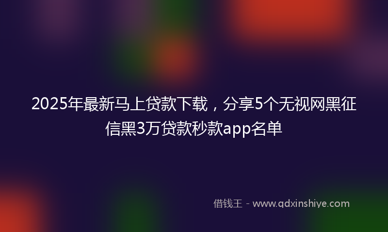 2025年最新马上贷款下载，分享5个无视网黑征信黑3万贷款秒款app名单