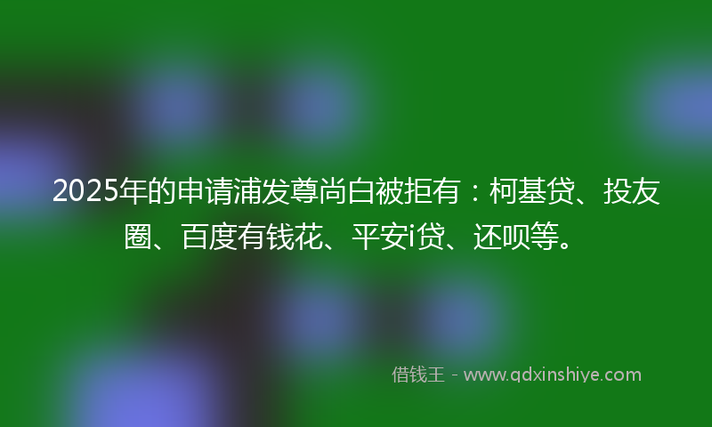 2025年的申请浦发尊尚白被拒有：柯基贷、投友圈、百度有钱花、平安i贷、还呗等。