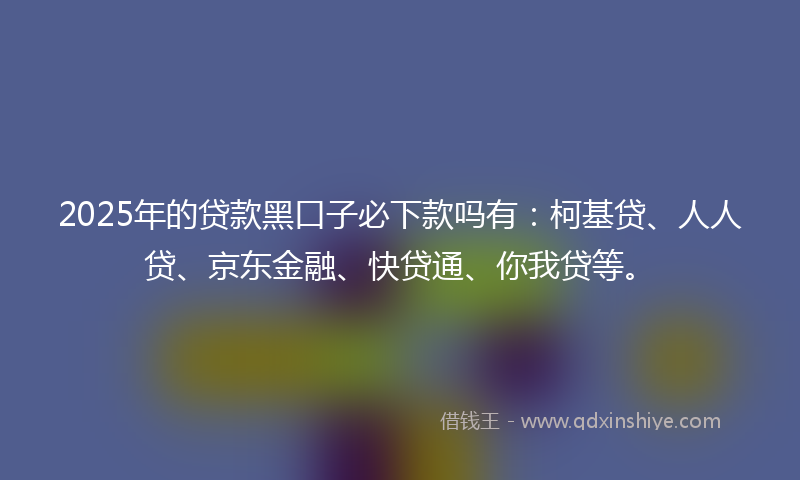 2025年的贷款黑口子必下款吗有：柯基贷、人人贷、京东金融、快贷通、你我贷等。