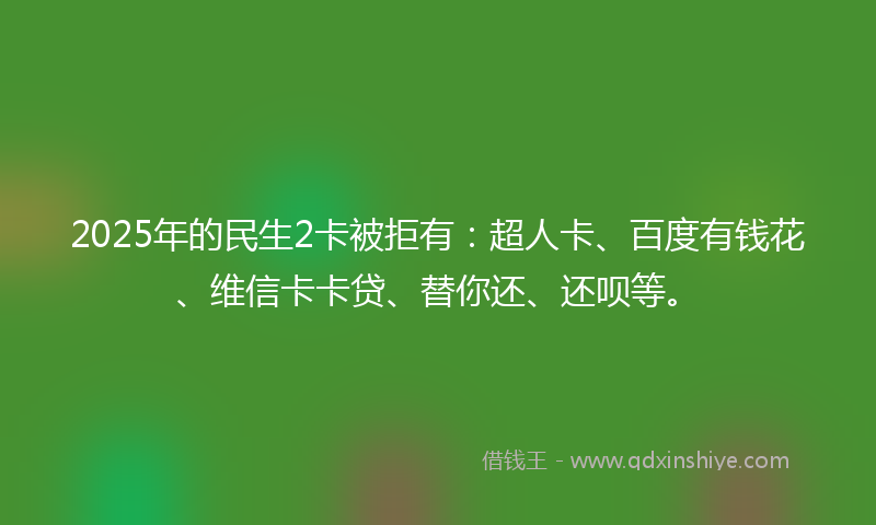 2025年的民生2卡被拒有：超人卡、百度有钱花、维信卡卡贷、替你还、还呗等。