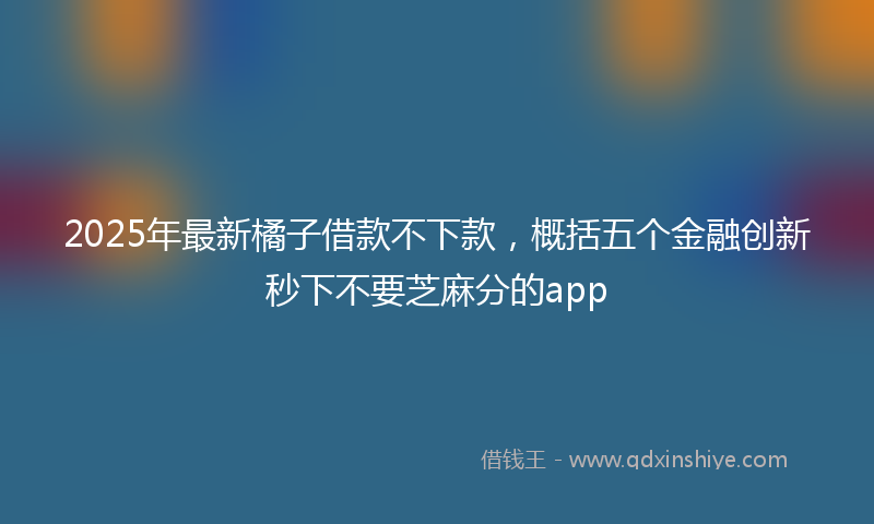 2025年最新橘子借款不下款，概括五个金融创新秒下不要芝麻分的app