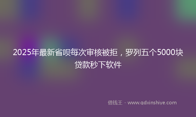 2025年最新省呗每次审核被拒，罗列五个5000块贷款秒下软件