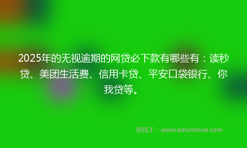 2025年的无视逾期的网贷必下款有哪些有：读秒贷、美团生活费、信用卡贷、平安口袋银行、你我贷等。