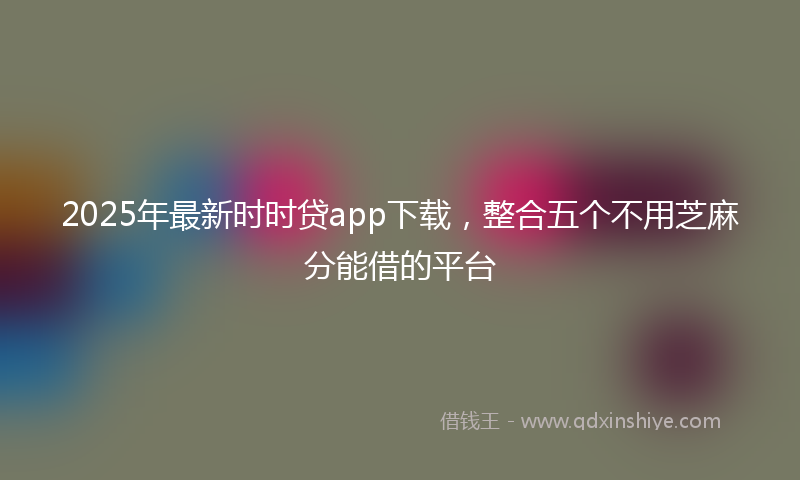 2025年最新时时贷app下载，整合五个不用芝麻分能借的平台