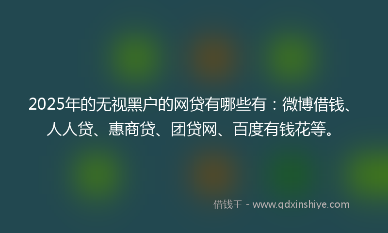 2025年的无视黑户的网贷有哪些有：微博借钱、人人贷、惠商贷、团贷网、百度有钱花等。
