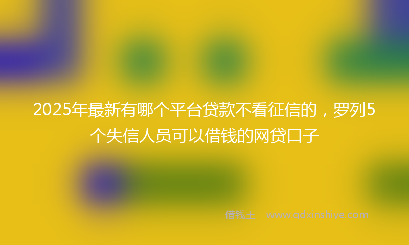 2025年最新有哪个平台贷款不看征信的，罗列5个失信人员可以借钱的网贷口子