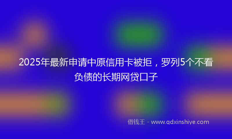 2025年最新申请中原信用卡被拒，罗列5个不看负债的长期网贷口子