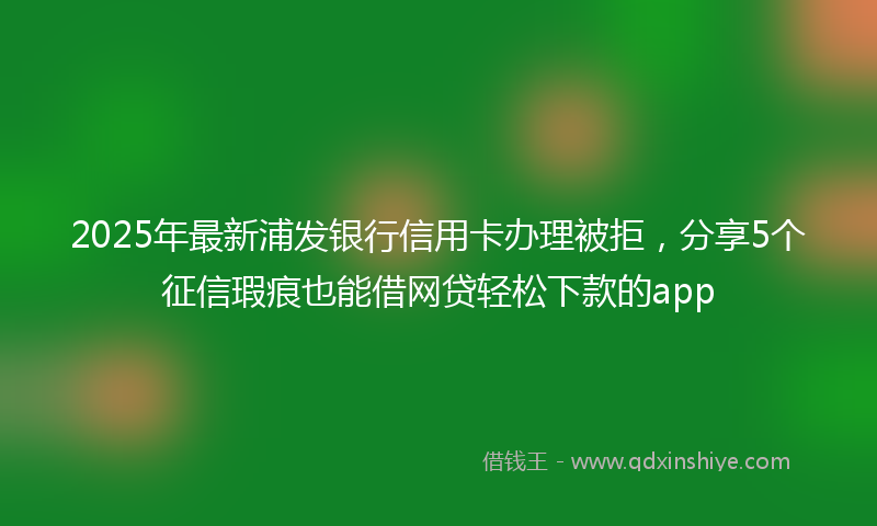 2025年最新浦发银行信用卡办理被拒，分享5个征信瑕疵也能借网贷轻松下款的app