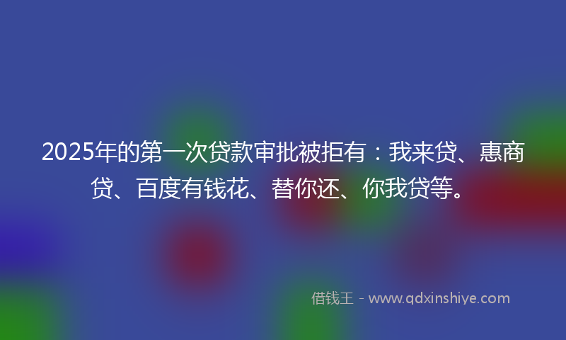 2025年的第一次贷款审批被拒有：我来贷、惠商贷、百度有钱花、替你还、你我贷等。