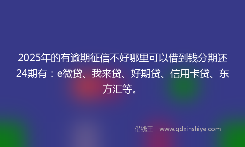 2025年的有逾期征信不好哪里可以借到钱分期还24期有：e微贷、我来贷、好期贷、信用卡贷、东方汇等。