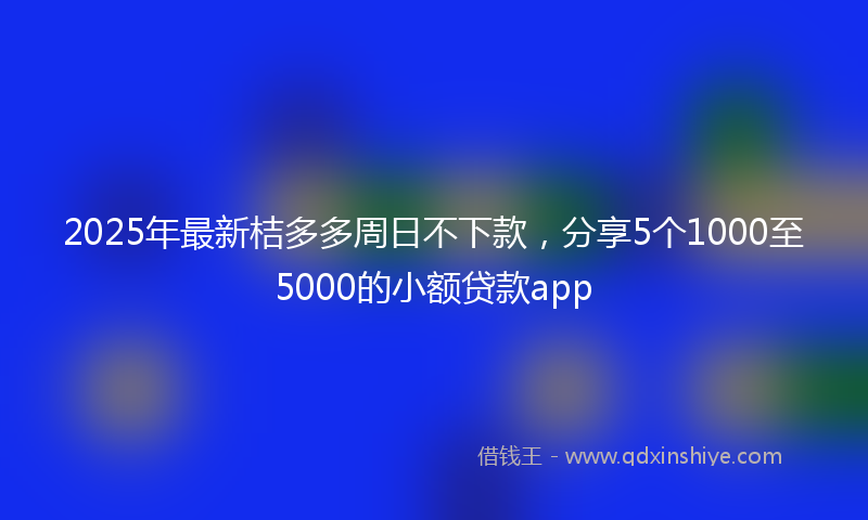 2025年最新桔多多周日不下款，分享5个1000至5000的小额贷款app