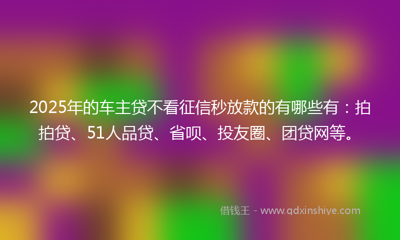 2025年的车主贷不看征信秒放款的有哪些有：拍拍贷、51人品贷、省呗、投友圈、团贷网等。