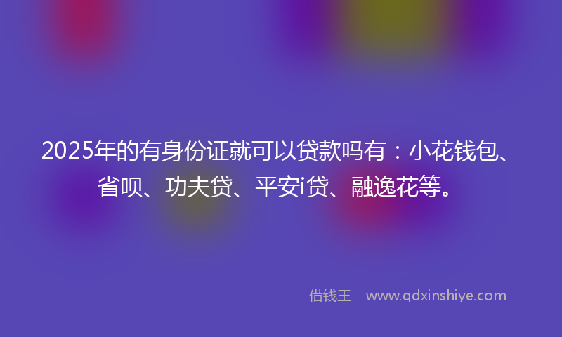 2025年的有身份证就可以贷款吗有：小花钱包、省呗、功夫贷、平安i贷、融逸花等。