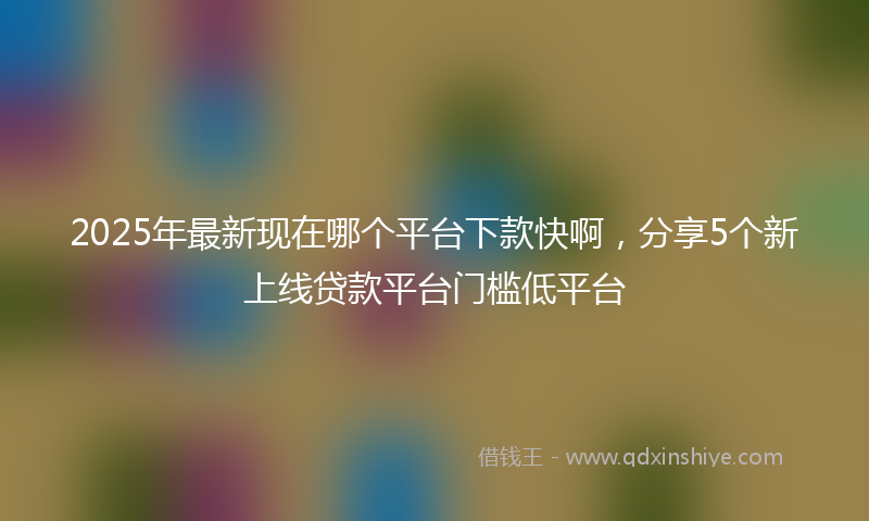 2025年最新现在哪个平台下款快啊，分享5个新上线贷款平台门槛低平台