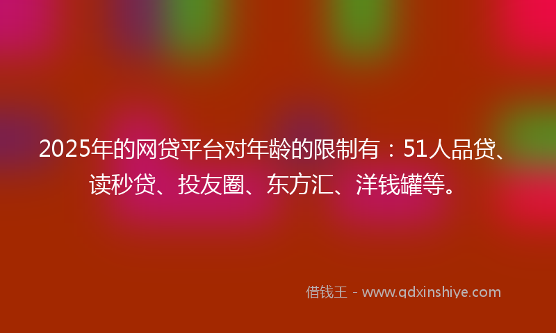 2025年的网贷平台对年龄的限制有：51人品贷、读秒贷、投友圈、东方汇、洋钱罐等。