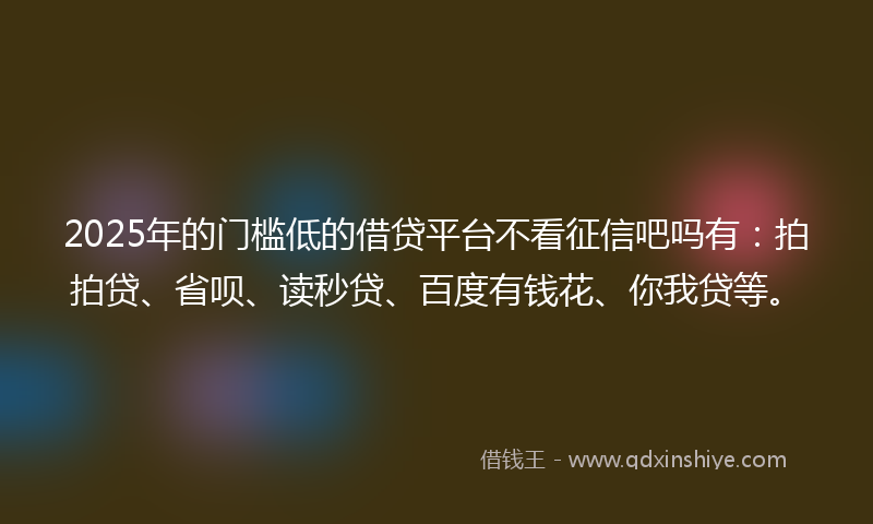 2025年的门槛低的借贷平台不看征信吧吗有：拍拍贷、省呗、读秒贷、百度有钱花、你我贷等。