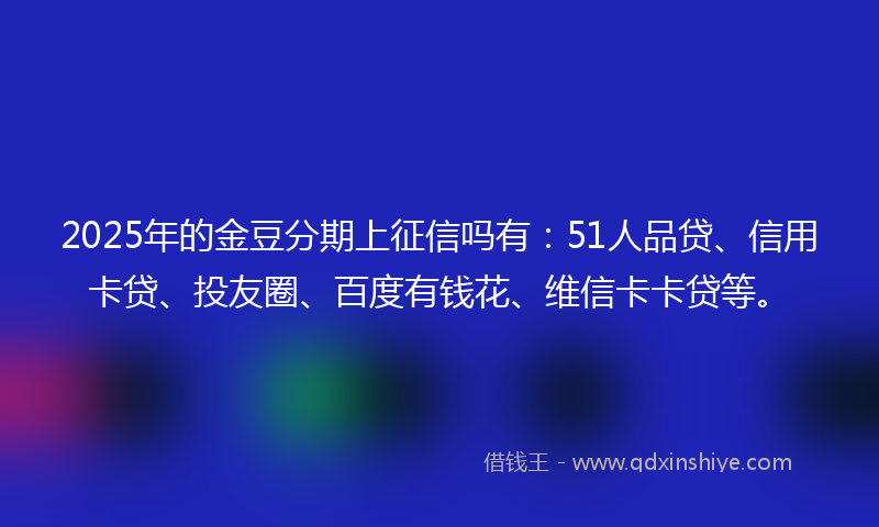 2025年的金豆分期上征信吗有：51人品贷、信用卡贷、投友圈、百度有钱花、维信卡卡贷等。