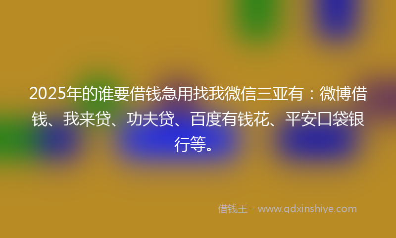 2025年的谁要借钱急用找我微信三亚有：微博借钱、我来贷、功夫贷、百度有钱花、平安口袋银行等。