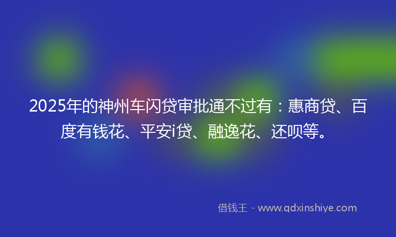 2025年的神州车闪贷审批通不过有：惠商贷、百度有钱花、平安i贷、融逸花、还呗等。