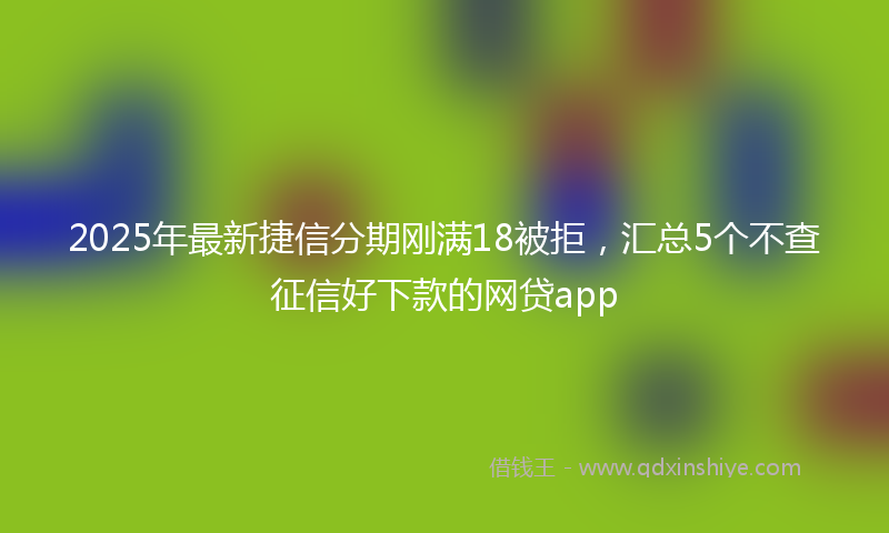2025年最新捷信分期刚满18被拒，汇总5个不查征信好下款的网贷app