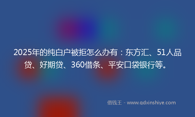 2025年的纯白户被拒怎么办有：东方汇、51人品贷、好期贷、360借条、平安口袋银行等。