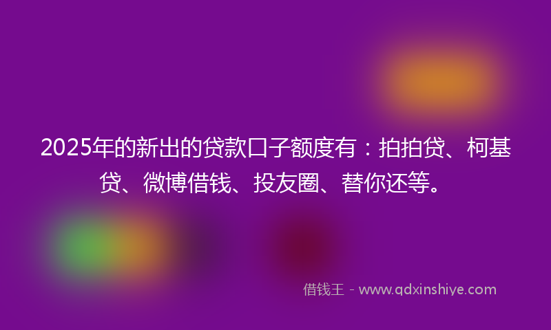 2025年的新出的贷款口子额度有：拍拍贷、柯基贷、微博借钱、投友圈、替你还等。