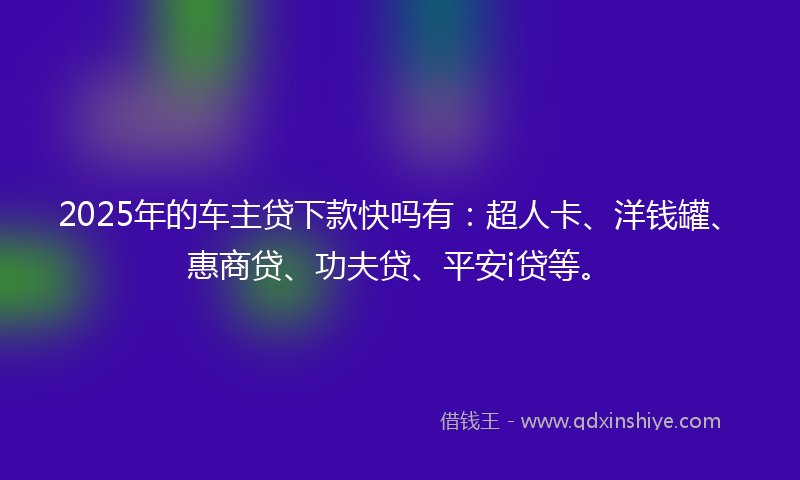 2025年的车主贷下款快吗有：超人卡、洋钱罐、惠商贷、功夫贷、平安i贷等。