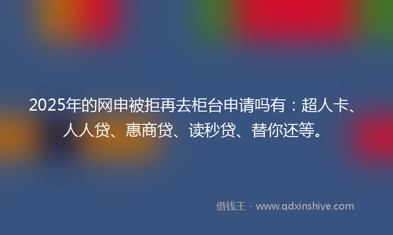2025年的网申被拒再去柜台申请吗有：超人卡、人人贷、惠商贷、读秒贷、替你还等。