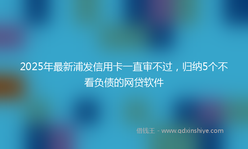 2025年最新浦发信用卡一直审不过，归纳5个不看负债的网贷软件