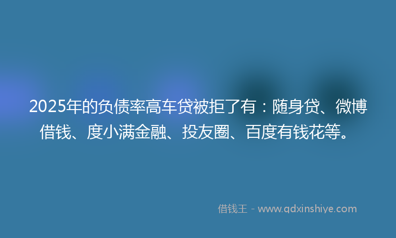 2025年的负债率高车贷被拒了有：随身贷、微博借钱、度小满金融、投友圈、百度有钱花等。