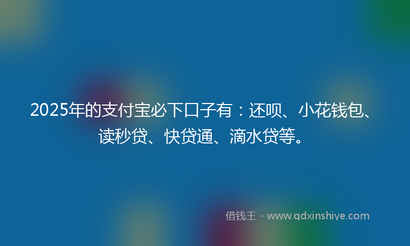 2025年的支付宝必下口子有：还呗、小花钱包、读秒贷、快贷通、滴水贷等。