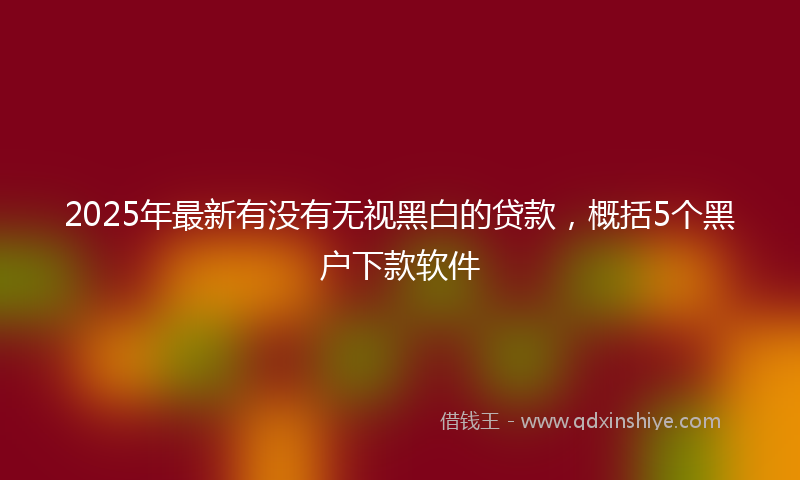 2025年最新有没有无视黑白的贷款，概括5个黑户下款软件