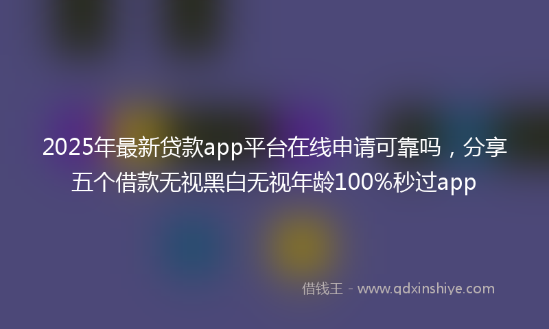 2025年最新贷款app平台在线申请可靠吗，分享五个借款无视黑白无视年龄100%秒过app