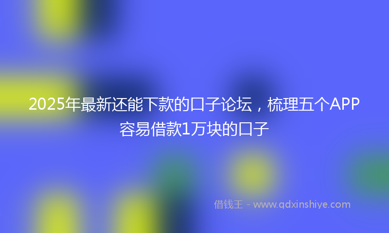 2025年最新还能下款的口子论坛，梳理五个APP容易借款1万块的口子