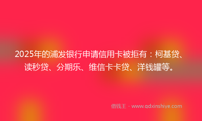 2025年的浦发银行申请信用卡被拒有：柯基贷、读秒贷、分期乐、维信卡卡贷、洋钱罐等。