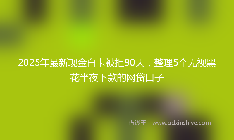 2025年最新现金白卡被拒90天，整理5个无视黑花半夜下款的网贷口子