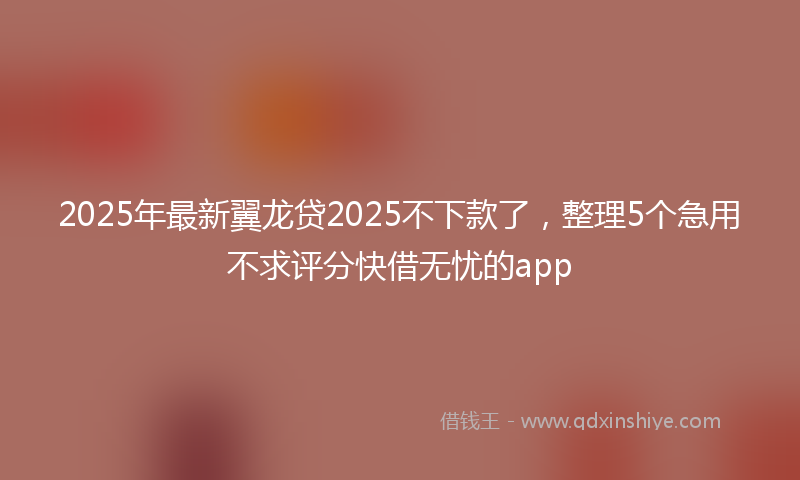 2025年最新翼龙贷2025不下款了，整理5个急用不求评分快借无忧的app